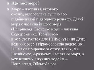 


Що таке море?
Море – частина Світового
океану, відособлена сушею або
підвіщеннямі підводного рельєфу. Деякі
моря є частина іншого моря
(Наприклад, Егейське море – частина
Середземних). Термін кож
вікорістовується для Найменування Дуже
великих озер з гірко-солоною водою, які
НЕ мают природного стоку, таких, Як
Каспійське, Аральське І мертвим моря, а
кож великих штучних водойм –
Наприклад, Обської море.

 