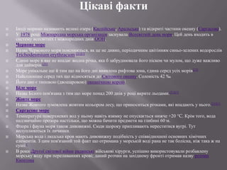 Цікаві факти




















Іноді морями називають великі озера (Каспійське, Аральське) та відкриті частини океану (Саргасове).
У 1978 році Міжнародна морська організація заснувала Всесвітній день моря. Цей день входить в
систему всесвітніх і міжнародних днів ООН.
Червоне море
Назва Червоного моря пояснюється, як це не дивно, періодичним цвітінням синьо-зелених водорослів
Trichodesmium erythracum.[21][1]
Єдине море в яке не впадає жодна річка, яка б забруднювала його піском чи мулом, що дуже важливо
для дайверів.[22]
Море унікальне ще й тим що на його дні виявлена рифтова зона, єдина серед усіх морів[23]
Найсолоніше серед тих що відносяться до Світового океану. Солоність 42 ‰
Його дно є типовою (двошаровою) океанічною корою[
Біле море
Назва Білого пов'язана з тим що море понад 200 днів у році вкрите льодами.[21][1]
Жовте море
Назва Жовтого зумовлена жовтим кольором лесу, що приноситься річками, які впадають у нього.[21][1]
Саргасове море
Температура поверхневих вод у ньому навіть взимку не опускається нижче +20 °C. Крім того, вода
надзвичайно прозора настільки, що можна бачити предмети на глибині 60 м.
Флора і фауна моря також дивовижні. Сюди щороку припливають нереститися вугрі. Тут
вилуплюються їх личинки.
Морська вода і людська кров мають дивовижну подібність у співвідношені основних хімічних
елементів. З цим пов'язаний той факт що отримана у морській воді рана не так болісна, ніж така ж на
суші.[
В роки Другої світової війни радянські військові хірурги, успішно використовували розбавлену
морську воду при переливаннях крові; даний розчин на західному фронті отримав назву розчин
Квінтона

 