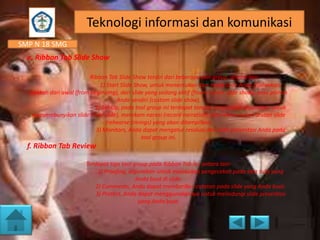 Teknologi informasi dan komunikasi
SMP N 18 SMG
e. Ribbon Tab Slide Show
Ribbon Tab Slide Show terdiri dari beberapa tool group, antara lain:
1) Start Slide Show, untuk menentukan dari mana slide Anda dijalankan,
apakah dari awal (from beginning), dari slide yang sedang aktif (from current slide show), atau pilihan
Anda sendiri (custom slide show).
2) Set Up, pada tool group ini terdapat tombol yang dapat digunakan untuk
menyembunyikan slide (hide slide), merekam narasi (record narration), dan menentukan urutan slide
(rehearse timings) yang akan ditampilkan.
3) Monitors, Anda dapat mengatur resolusi dari slide presentasi Anda pada
tool group ini.

f. Ribbon Tab Review
Terdapat tiga tool group pada Ribbon Tab ini, antara lain:
1) Proofing, digunakan untuk melakukan pengecekan pada tata tulis yang
Anda buat di slide.
2) Comments, Anda dapat memberikan catatan pada slide yang Anda buat.
3) Protect, Anda dapat menggunakannya untuk melindungi slide presentasi
yang Anda buat.

 