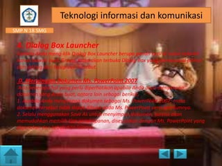 Teknologi informasi dan komunikasi
SMP N 18 SMG

4. Dialog Box Launcher
Apabila Anda meng-klik Dialog Box Launcher berupa panah kecil di sudut sebelah
kanan bawah tools Group, maka akan terbuka Dialog Box yang mempunyai pilihan
dan setting dari toolgroup tersebut.

D. Menyimpan Dokumen Ms. PowerPoint 2007
Ada beberapa hal yang perlu diperhatikan apabila Anda akan menyimpan
dokumen yang Anda buat, antara lain sebagai berikut.
1. Apabila Anda menyimpan dokumen sebagai Ms. PowerPoint 2007, maka
dokumen tersebut tidak dapat dibuka pada Ms. PowerPoint versi sebelumnya.
2. Selalu menggunakan Save As untuk menyimpan dokumen, karena akan
memudahkan memilih tipe penyimpanan, disesuaikan dengan Ms. PowerPoint yang
digunakan dan kebutuhan lainnya.

 