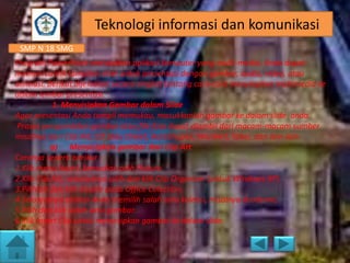 Teknologi informasi dan komunikasi
SMP N 18 SMG
Program PowerPoint merupakan aplikasi komputer yang multi-media. Anda dapat
mempercantik tampilan slide untuk presentasi dengan gambar, audio, video, atau
animasi. Berikut dijelaskan secara singkat tentang cara-cara menyisipkan multimedia ke
dalam lembar presentasi.
1. Menyisipkan Gambar dalam Slide
Agar presentasi Anda tampil memukau, masukkanlah gambar ke dalam slide anda
Proses pengambilan gambar atau file foto dapat diambil dari macam-macam sumber
misalnya dari Clip Art, CD atau Disket, AutoShapes, WordArt, Tabel, dan lain-lain.
a) Menyisipkan gambar dari Clip Art
Caranya seperti berikut :
1.Klik menu Insert, kemudian pilih Picture.
2.Klik Clip Art, selanjutnya pilih dan klik Clip Organizer (untuk Windows XP).
3.Pilihlah dan klik double pada Office Colection.
4.Selanjutnya silakan Anda memilih salah satu koleksi, misalnya Academic.
5.Pilih dan klik salah satu gambar.
6.Klik Insert Clip untuk menyisipkan gambar ke dalam slide.

 