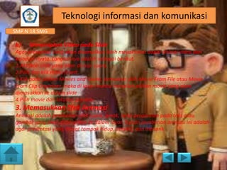 Teknologi informasi dan komunikasi
SMP N 18 SMG

b)

Menyisipkan Video pada Slide

Agar presentasi yang akan ditampilkan lebih meyakinkan dapat disisipi video dari
kejadian nyata. Langkahnya adalah sebagai berikut.
1.Aktifkan slide yang akan disisipi suara.
2.Pilih dan klik menu Insert.
3.Klik pada pilihan Movies and Sound, kemudian pilih Movie From File atau Movie
From Clip Organizer, maka di layar muncul tampilan pilihan movie yang akan
dimasukkan ke dalam slide
4.Pilih movie dan lakukan preview.

3. Memasukkan Efek Animasi
Animasi adalah pemberian efek suara, gerak, serta pergantian pada teks atau
gambar yang akan ditampilkan ke dalam layar. Tujuan pemberian animasi ini adalah
agar presentasi yang dibuat tampak hidup, atraktif, dan menarik.

 