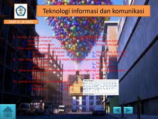 Teknologi informasi dan komunikasi
SMP N 18 SMG

6. Berikut ini penggunaan progam presentasi untuk perusahaan, kecuali,........
a. Gambaran financial
c. Perencanaan bisnis
b. Orientasi pembukuan
d. Group home page
7. Efek sound dapat dibuka melalui menu..............
a. Format,movies,and sound
c. View, movies, and sound
b. Insert, movies, and sound
d. File, movies and sound
8. Agar tampilan table lebih menarik dapat diformat dengan bantuan tool group.......
a. Draw border
c. Table stayles
b. wordArt styles
d. Document view
9. Untuk memberikan efek animasi pada sebuah slide, ribbon tab yang diaktifkan adalah......
a. Animations k
c. Insert
b. Design
d. Review
10. gambar di samping termasuk dalam group..........
a. Themes
c. Drawing
b. Page setup
d. text

 