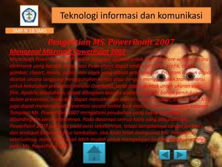 Teknologi informasi dan komunikasi
SMP N 18 SMG

Pengertian MS. PowerPonit 2007
Mengenal Microsoft PowerPoint 2007
Micorosoft PowerPoint 2007 adalah program aplikasi untuk membuat pre-sentasi secara
elektronik yang handal. Presentasi PowerPoint dapat terdiri dari teks, grafik, objek
gambar, clipart, movie, suara, dan objek yang dibuat program lain. Program ini pun dapat
dicetak secara langsung menggunakan kertas atau dengan menggunakan transparansi
untuk kebutuhan presentasi melalui Overhead, serta dapat dicetak untuk ukuran slide
film. Apabila dibutuhkan, dapat dibagikan kepada audiens sebagai bahan pendukung
dalam presentasi, maka kita dapat mencetaknya seperti notes, handout, dan outline. Kita
juga dapat menampilkan presentasi secara online baik melalui internet maupun intranet.
Tampilan Ms. PowerPoint 2007 mengalami perubahan yang cukup signifikan
dibandingkan versi sebelumnya. Pada dasarnya semua tools yang ada pada Ms.
PowerPoint 2007 juga ada pada versi sebelumnya, tetapi tampilannya sangat berbeda
dan terdapat beberapa fitur tambahan. Jika Anda telah menguasai Ms. PowerPoint
sebelumnya, maka Anda akan lebih mudah untuk mempelajari kembali penggunaannya
pada Ms. PowerPoint 2007.

 