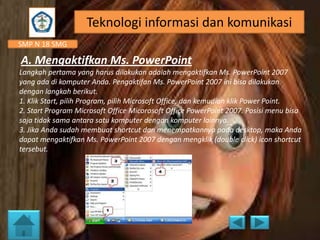 Teknologi informasi dan komunikasi
SMP N 18 SMG

A. Mengaktifkan Ms. PowerPoint
Langkah pertama yang harus dilakukan adalah mengaktifkan Ms. PowerPoint 2007
yang ada di komputer Anda. Pengaktifan Ms. PowerPoint 2007 ini bisa dilakukan
dengan langkah berikut.
1. Klik Start, pilih Program, pilih Microsoft Office, dan kemudian klik Power Point.
2. Start Program Microsoft Office Micorosoft Office PowerPoint 2007. Posisi menu bisa
saja tidak sama antara satu komputer dengan komputer lainnya.
3. Jika Anda sudah membuat shortcut dan menempatkannya pada desktop, maka Anda
dapat mengaktifkan Ms. PowerPoint 2007 dengan mengklik (double click) icon shortcut
tersebut.

 