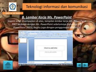 Teknologi informasi dan komunikasi
SMP N 18 SMG

B. Lembar Kerja Ms. PowerPoint
Seperti telah disampaikan di atas, tampilan lembar kerja Ms. PowerPoint
2007 berbeda dengan Ms. PowerPoint sebelumnya (misalnya Ms.
PowerPoint 2003), begitu juga dengan penggunaan istilahnya.

 