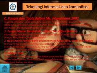 Teknologi informasi dan komunikasi
SMP N 18 SMG

C. Fungsi dari Tools dalam Ms. PowerPoint 2007
Terdapat perbedaan istilah yang digunakan Ms. PowerPoint 2007 dibandingkan versi
sebelumnya, antara lain penggunaan istilah Ribbon Tabs untuk menggantikan menubar
dan Ribbon untuk kumpulan toolbar (tools group).

1. Fungsi Utama Tombol Ms. Office (Ms. Office Button)
Microsoft Office Button berisi fungsi-fungsi utama dari File, antara lain New, Open, Save,
Save As, Print, Prepare, dan Send & Publish.

2. Quick Access Toolbar berisi shortcut untuk fungsi Save, Undo, and Repeat
Shortcut ini dapat ditambah dengan mengklik panah di sebelah kanan.
Jika kita mengaktifkan seluruh menu yang ada di pilihan Customize Quick Access Toolbar,
maka shortcutnya akan aktif pada Quick Access Toolbar.

3. Ribbon Tabs
Setiap Ribbon Tab akan menampilkan Ribbon yang berisi beberapa set dari Tool Groups.
Ribbon tabs dalam Ms. PowerPoint 2007, antara lain Home, Insert, Design, Animations,
Slide Show, Review, dan View.

 
