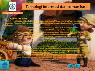 Teknologi informasi dan komunikasi
SMP N 18 SMG
a.

Ribbon Tab Home

pilih pada Ribbon Tab Home, kemudian akan muncul Ribbon yang terdiri dari beberapa tool group,
antara lain Clipboard, Slides, Font, Paragraph, Drawing, dan Editing yang berfungsi untuk mengatur format slide
dan isinya.
1) Clipboard, terdapat tombol Copy, Paste, Cut, dan Format Painter.
2) Slide, terdapat tombol Add Slide, Layout, Reset, dan Delete.
3) Paragraph, terdapat tombol untuk mengatur perataan (Alignment), Bullet and Numbering, Line
Spacing, dan beberapa tombol untuk mengatur Paragraph.
4) Drawing, terdapat tombol Text Box, Austoshape, Arrange, Quick Styles, Shape Fill, Shape Outline,
dan Shape Effects.
5) Editing, terdiri dari tombol Find, Replace, dan Select

b. Ribbon Tab Insert
Ribbon tab Insert terdiri dari beberapa tool group, antara lain:
1) Tables, perintah untuk menambahkan tabel pada tampilan slide Anda.
2) Illustrations, terdapat tombol-tombol yang dapat Anda gunakan untuk menyisipkan gambar, clipart, photo
album, shapes, smartart, dan chart (grafik).
3) Links, tombol-tombol pada tool group ini dapat digunakan untuk membuat link pada slide.
4) Media Clips, untuk memperkaya tampilan slide Anda, maka Anda dapat menambahkan file sound
(suara) atau movie (film).

 
