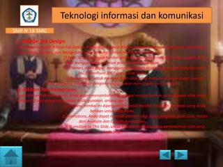 Teknologi informasi dan komunikasi
SMP N 18 SMG
c. Ribbon Tab Design
Jika anda mengklik Ribbon tab Design, maka akan muncul Ribbon dengan beberapa tool group, antara lain
Page Setup, Themes, dan Background yang berfungsi untuk mendesain slide Anda.
1) Page Setup, terdapat tombol untuk mengatur orientasi dari slide, apakah Anda
akan menggunakan orientasi portrait atau landscape.
2) Themes, Anda dapat menggunakan pilihan desain yang sudah disiapkan oleh
Ms. PowerPoint 2007 untuk slide Anda.
3) Background, untuk memperindah slide yang Anda buat. Anda dapat menata
latar belakang slide Anda dengan menggunakan menu pada toolgroup ini.

d. Ribbon Tab Animations
Pada Ribbon Tab Animations, Anda dapat menambahkan berbagai macam bentuk animasi pada slide Anda.
Terdapat 3 tool group yang dapat Anda gunakan, antara lain:
1) Preview, tombol ini dipergunakan untuk melihat hasil dari ani-masi yang Anda
berikan untuk slide Anda.
2) Animations, Anda dapat memilih animasi bagi objek yang ada pada slide, terdiri
dari Animate dan Custom Animations.
3) Transition to This Slide, untuk memberikan slide pada perpindahan slide yang
Anda buat.

 