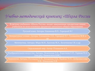 Учебно-методический комплекс «Школа России
В систему учебников «Школа России» входят завершенные предметные линии
учебников по всем основным предметам начального общего образования:
Русский язык. Авторы: Канакина В.П., Горецкий В.Г.
Литературное чтение. Авторы: Климанова Л.Ф., Горецкий В.Г., Голованова М.В. и
др.
Математика. Авторы: Моро М.И., Бантова М.А., Бельтюкова Г.В. и др.
Окружающий мир. Автор: Плешаков А.А.
Изобразительное искусство. Авторы: Неменская Л.А., Коротеева Е.И., Горяева Н.А.
(под ред. Неменского Б.М.).

Технология. Авторы: Роговцева Н.И., Богданова Н.В., Фрейтаг И.П., Добромыслова
Н.В., Шипилова Н.В.

 