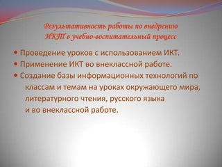  Проведение уроков с использованием ИКТ.
 Применение ИКТ во внеклассной работе.
 Создание базы информационных технологий по
классам и темам на уроках окружающего мира,

литературного чтения, русского языка
и во внеклассной работе.

 