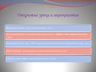 Открытые уроки и мероприятия
Урок русского языка, 3 класс «Состав слова» - 2011 г.
Урок развития речи для учащихся начальных классов «Доброе слово дороже богатства»
- 2011 г.
«Как прекрасен этот мир» - КВН в рамках предметной недели по окружающему миру - 2011 г.

«Мой Некрасов» - литературная гостиная, начальные классы, 2012 г.

«Обидное слово «обида» (урок толерантности) – 2012 г.

 
