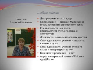 1.Общие сведения
Никитина
Людмила Рашидовна

 Дата рождения - 21.04.1959г.
 Образование - высшее, Марийский








государственный университет, 1981г.
Специальность - филолог,
преподаватель русского языка и
литературы
Должность- учитель начальных классов
Стаж в должности учителя начальных
классов – 19 лет
Стаж в должности учителя русского
языка и литературы – 10 лет
В данном учреждении – 9 лет
Адрес электронной почты –Nikitina –
1959@list.ru

 