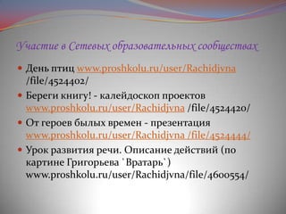 Участие в Сетевых образовательных сообществах
 День птиц www.proshkolu.ru/user/Rachidjvna

/file/4524402/
 Береги книгу! - калейдоскоп проектов
www.proshkolu.ru/user/Rachidjvna /file/4524420/
 От героев былых времен - презентация
www.proshkolu.ru/user/Rachidjvna /file/4524444/
 Урок развития речи. Описание действий (по
картине Григорьева `Вратарь`)
www.proshkolu.ru/user/Rachidjvna/file/4600554/

 