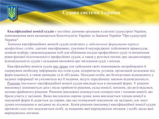 Судова система України

Кваліфікаційні комісії суддів є постійно діючими органами в системі судоустрою України,
повноваження яких визначаються Конституцією України та Законом України "Про судоустрій
України".
Завдання кваліфікаційних комісій суддів полягають у забезпеченні формування корпусу
професійних суддів, здатних кваліфіковано, сумлінно й неупереджено здійснювати правосуддя,
шляхом відбору і рекомендування осіб для обіймання посади професійного судді та визначення
рівня фахової підготовленості професійних суддів, а також у розгляді питань про дисциплінарну
відповідальність суддів і складання висновків про звільнення судді з посади.
Кваліфікаційна комісія суддів має право для здійснення своїх повноважень витребовувати й
одержувати необхідну інформацію від голів судів, підприємств, установ, організацій незалежно від
форм власності, а також громадян та їх об'єднань. Посадові особи, які безпідставно відмовляють у
наданні інформації чи ухиляються від її надання, несуть передбачену законом відповідальність.
Рішення (висновок) кваліфікаційної комісії суддів викладається в письмовій формі. У рішенні
(висновку) зазначаються дата і місце прийняття рішення, склад комісії, питання, що розглядалися,
мотиви прийнятого рішення. Рішення (висновок) підписується головую­чим і членами комісії, які
брали участь у засіданні. Якщо висловлена окрема думка, вона викладається членом комісії в
письмовій формі й додається до справи, про що головуючий повідомляє на засіданні, але зміст
думки оголошенню в засіданні не підлягає. Копія рішення (висновку) кваліфікаційної комісії суддів
протягом семи днів надсилається особі, за поданням якої вирішувалося питання, і особі, щодо якої
вирішувалось питання.

 