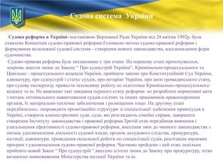 Судова система України
Судова реформа в Україні- постановою Верховної Ради України від 28 квітня 1992р. була
схвалена Концепція судово-правової реформи.Головною метою судово-правової реформи і
формування незалежної судової системи - створення нового законодавства, вдосконалення форм
судочинства.
Судово-правова реформа була запланована у три етапи. На першому етапі пропонувалося,
зокрема, внести зміни до Закону ― Про судоустрій України‖, Кримінально-процесуального та
Цивільно - процесуального кодексів України, прийняти закони про Конституційний Суд України,
адвокатуру, про судоустрій і статус суддів, про нотаріат України, про акти громадянського стану,
про судову експертизу, провести інтенсивну роботу по підготовці Кримінально-процесуального
кодексу та ін. Не виконано такі завдання першого етапу реформи: не розроблені нормативні акти
з питань оптимального навантаження суддів слідчих та інших працівників правоохоронних
органів, їх матеріально-технічне забезпечення і розміщення тощо. На другому етапі
передбачалось: запровадити організаційні структури зі спеціалізації здійснення правосуддя в
Україні, створити адміністративні суди, суди, які розглядають сімейні справи, завершити
створення Інституту законодавства і правової реформи.Третій етап передбачав вивчення і
узагальнення ефективності судово-правової реформи, внесення змін до чинного законодавства з
питань удосконалення діяльності судової влади, органів досудового слідства, прокуратури,
юстиції, адвокатури, проведення подальшої роботи по спеціалізації судів, реалізацію наукових
програм з удосконалення судово-правової реформи. Частково пройдено і цей етап, оскільки
прийнято новий Закон ― Про судоустрій ―,внесено істотні зміни до Закону про прокуратуру, чітко
визначено повноваження Міністерства юстиції України та ін.

 