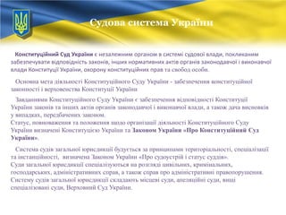 Судова система України
Судова система України
Конституційний Суд України є незалежним органом в системі судової влади, покликаним
забезпечувати відповідність законів, інших нормативних актів органів законодавчої і виконавчої
влади Конституції України, охорону конституційних прав та свобод особи.
Основна мета діяльності Конституційного Суду України - забезпечення конституційної
законності і верховенства Конституції України
Завданнями Конституційного Суду України є забезпечення відповідності Конституції
України законів та інших актів органів законодавчої і виконавчої влади, а також дача висновків
у випадках, передбачених законом.
Статус, повноваження та положення щодо організації діяльності Конституційного Суду
України визначені Конституцією України та Законом України «Про Конституційний Суд
України».
Система судів загальної юрисдикції будується за принципами територіальності, спеціалізації
та інстанційності, визначена Законом України «Про судоустрій і статус суддів».
Суди загальної юрисдикції спеціалізуються на розгляді цивільних, кримінальних,
господарських, адміністративних справ, а також справ про адміністративні правопорушення.
Систему судів загальної юрисдикції складають місцеві суди, апеляційні суди, вищі
спеціалізовані суди, Верховний Суд України.

 