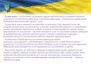 Судова система України
Судова влада - є самостійною, незалежною сферою публічної влади й становить сукупність
повноважень по здійсненню правосуддя, тлумаченню норм права, з відповідними контрольними
повноваженнями спеціальних органів – судів.
Судову владу можна визначити як самостійну на незалежну гілку державної влади, яка
створена для вирішення на основі закону соціальних конфліктів між державою та громадянами,
самими громадянами, юридичними особами; контролю за конституційністю законів; захисту
прав громадян в їх відношеннях з органами виконавчої влади та посадовими особами, контролем
за додержанням прав громадян при розслідуванні злочинів та проведенні оперативно –
розшукової діяльності, встановленням найбільш значущих юридичних фактів.
Судова влада в Україні реалізується шляхом правосуддя в формі
цивільного, господарського, адміністративного, кримінального, а також конституційного
судочинства. Судочинство здійснюється Конституційним судом та судами загальної юрисдикції.
Юрисдикція судів поширюється на всі правовідносини, що виникають в державі.
Конституція України дає можливість продовжити реформування судово-правової системи
України в напрямі створення надійних гарантій для забезпечення прав і свобод людини. Вона є
підґрунтям вдосконалення й розвитку всіх галузей законодавства, становлення України як
держави, де втілюється в життя основний принцип демократичного суспільства — принцип
верховенства права.

 