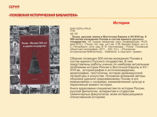 СЕРИЯ
«ПСКОВСКАЯ ИСТОРИЧЕСКАЯ БИБЛИОТЕКА»

История
Кр63.3(2Рус-4Пс)4
П 86
ЦБ; N2

Псков, русские земли и Восточная Европа в XV-XVII вв. К
500-летию вхождения Пскова в состав единого русского
государства : сб. трудов. междунар. науч. конференции, 19-20
мая 2010 г. / Псков. гос. пед. ун-т им. С.М. Кирова; Европ. ун-т в
С.-Петербурге ; [отв. ред. В. И. Охотникова]. - Псков : Псковская
областная типография, 2011. - 452, [1] с. - (Псковская
историческая библиотека). - Библиогр. в подстроч. примеч.

Сборник посвящен 500-летию вхождения Пскова в
состав единого Русского государства. В нем
представлены работы ученых по наиболее актуальным
проблемам истории России и Восточной Европы в XV XVII вв.. историографии и источниковедению,
археографии, текстологии, истории древнерусской
литературы и искусства. Основное внимание авторы
сборника уделили средневековому Пскову в его
взаимосвязях с соседями, взаимовлиянию культур в
переломный момент истории.
Книга адресована специалистам по истории России,
русской филологии, аспирантам и студентам
гуманитарных факультетов, всем интересующимся
отечественной историей.

 