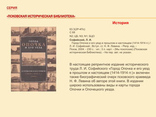СЕРИЯ
«ПСКОВСКАЯ ИСТОРИЧЕСКАЯ БИБЛИОТЕКА»

История
63.3(2Р-4Пс)
С 68
N2; ЦБ; N3; N1; БЦО
Софийский, Л. И.
Город Опочка и его уезд в прошлом и настоящем (1414-1914 гг.) /
Л. И. Софийский ; Вступ. ст. Н. Ф. Левина. - Репр. изд. Псков, 2004. - 230 с. : ил.; 3 л. карт. - (Мы пскопские) (Псковская
историческая библиотека). - На пер. авт. не указан.

В настоящее репринтное издание исторического
труда Л. И. Софийского «Город Опочка и его уезд
в прошлом и настоящем (1414-1914 гг.)» включен
также биографический очерк псковского краеведа
Н. Ф. Левина об авторе этой книги. В издании
широко использованы виды и карты города
Опочки и Опочецкого уезда.

 