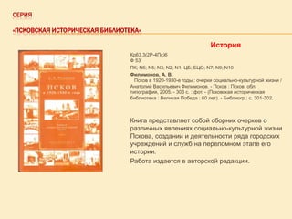 СЕРИЯ
«ПСКОВСКАЯ ИСТОРИЧЕСКАЯ БИБЛИОТЕКА»

История
Кр63.3(2Р-4Пс)6
Ф 53
ПК; N6; N5; N3; N2; N1; ЦБ; БЦО; N7; N9; N10
Филимонов, А. В.
Псков в 1920-1930-е годы : очерки социально-культурной жизни /
Анатолий Васильевич Филимонов. - Псков : Псков. обл.
типография, 2005. - 303 с. : фот. - (Псковская историческая
библиотека : Великая Победа : 60 лет). - Библиогр.: с. 301-302.

Книга представляет собой сборник очерков о
различных явлениях социально-культурной жизни
Пскова, создании и деятельности ряда городских
учреждений и служб на переломном этапе его
истории.
Работа издается в авторской редакции.

 