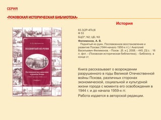 СЕРИЯ
«ПСКОВСКАЯ ИСТОРИЧЕСКАЯ БИБЛИОТЕКА»

История
63.3(2Р-4Пс)6
Ф 53
БЦО*; N2; ЦБ; N3
Филимонов, А. В.
Поднятый из руин. Послевоенное восстановление и
развитие Пскова (1944-начало 1950-х гг.) / Анатолий
Васильевич Филимонов. - Псков : [б. и.], 2008. - 445, [3] с. : 16
л. фот. - (Псковская историческая библиотека). - Библиогр. в
конце ст.

Книга рассказывает о возрождении
разрушенного в годы Великой Отечественной
войны Пскова, различных сторонах
экономической, социальной и культурной
жизни города с момента его освобождения в
1944 г. и до начала 1959-х гг.
Работа издается в авторской редакции.

 