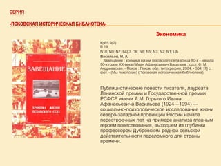 СЕРИЯ
«ПСКОВСКАЯ ИСТОРИЧЕСКАЯ БИБЛИОТЕКА»

Экономика
Кр65.9(2)
В 19
N10; N9; N7; БЦО; ПК; N6; N5; N3; N2; N1; ЦБ
Васильев, И. А.
Завещание : хроника жизни псковского села конца 80-х - начала
90-х годов XX века / Иван Афанасьевич Васильев ; сост. Ф. М.
Андреевская. - Псков : Псков. обл. типография, 2004. - 504, [7] с. :
фот. - (Мы пскопские) (Псковская историческая библиотека).

Публицистические повести писателя, лауреата
Ленинской премии и Государственной премии
РСФСР имени А.М. Горького Ивана
Афанасьевича Васильева (1924—1994) —
социально-психологическое исследование жизни
северо-западной провинции России начала
перестроечных лет на примере анализа главным
героем повествования, выходцем из глубинки
профессором Дубровским родной сельской
действительности переломного для страны
времени.

 