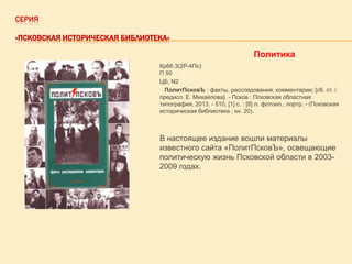 СЕРИЯ
«ПСКОВСКАЯ ИСТОРИЧЕСКАЯ БИБЛИОТЕКА»

Политика
Кр66.3(2Р-4Пс)
П 50
ЦБ; N2
ПолитПсковЪ : факты, расследования, комментарии; [сб. ст. /
предисл. Е. Михайлова]. - Псков : Псковская областная
типография, 2013. - 510, [1] с. : [8] л. фотоил., портр. - (Псковская
историческая библиотека ; кн. 20).

В настоящее издание вошли материалы
известного сайта «ПолитПсковЪ», освещающие
политическую жизнь Псковской области в 20032009 годах.

 