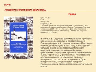 СЕРИЯ
«ПСКОВСКАЯ ИСТОРИЧЕСКАЯ БИБЛИОТЕКА»

Право
Кр67.401.213
С 28
N3; ЦБ; N2
Седунов, А. В.
История Псковской городской полиции в XVIII-начале XX вв. /
Александр Всеволодович Седунов. - Псков : Псковская областная
типография, 2004. - 231 с. + 1 л. карт. : фот. - (Мы пскопские)
(Псковская историческая библиотека). - На пер. авт. не указан. Библиогр.: с. 222-230.

В книге А. В. Седунова рассматриваются проблемы
возникновения, развития и реформирования
Псковской городской полиции начиная с Петровских
времен до ее роспуска в 1917 году. Автор уделяет
большое внимание вопросам деятельности
городской полиции, ее взаимодействия с
губернскими структурами, органами политического
сыска, тюремными учреждениями. Исследование
основано на ранее не изученных архивных
материалах, хорошо иллюстрировано и будет
интересно всем, кто увлекается историей
Псковского края и органов местной исполнительной
власти.

 