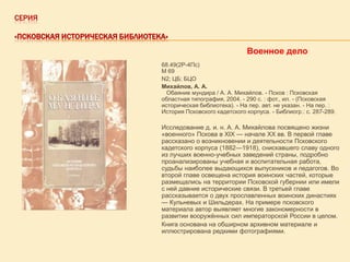 СЕРИЯ
«ПСКОВСКАЯ ИСТОРИЧЕСКАЯ БИБЛИОТЕКА»

Военное дело
68.49(2Р-4Пс)
М 69
N2; ЦБ; БЦО
Михайлов, А. А.
Обаяние мундира / А. А. Михайлов. - Псков : Псковская
областная типография, 2004. - 290 с. : фот., ил. - (Псковская
историческая библиотека). - На пер. авт. не указан. - На пер. :
История Псковского кадетского корпуса. - Библиогр.: с. 287-289.

Исследование д. и. н. А. А. Михайлова посвящено жизни
«военного» Пскова в XIX — начале XX вв. В первой главе
рассказано о возникновении и деятельности Псковского
кадетского корпуса (1882—1918), снискавшего славу одного
из лучших военно-учебных заведений страны, подробно
проанализированы учебная и воспитательная работа,
судьбы наиболее выдающихся выпускников и педагогов. Во
второй главе освещена история воинских частей, которые
размещались на территории Псковской губернии или имели
с ней давние исторические связи. В третьей главе
рассказывается о двух прославленных воинских династиях
— Кульневых и Шильдерах. На примере псковского
материала автор выявляет многие закономерности в
развитии вооружѐнных сил императорской России в целом.
Книга основана на обширном архивном материале и
иллюстрирована редкими фотографиями.

 