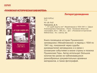 СЕРИЯ
«ПСКОВСКАЯ ИСТОРИЧЕСКАЯ БИБЛИОТЕКА»

Литературоведение
Кр83.3(2Рус)
Т 41
N2; ЦБ; БЦО
Тимошенко, Д. А.
"...От судеб защиты нет". Михайловское в 1934-1941 гг. / Дарья
Александровна Тимошенко. - Псков : Псковская областная
типография, 2013. - 389, [1] с. : фот. - (Псковская историческая
библиотека). - Кн. с автогр. авт.

Книга посвящена истории Пушкинского
заповедника «Михайловское» в период с 1934 по
1941 год, показанной через судьбы
руководителей заповедника и в связи с
основными событиями в жизни страны и поселка
Пушкинские Горы. Автор использует большое
количество ранее не публиковавшихся
разнообразных документальных архивных
материалов, а также фотографий.

 