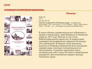 СЕРИЯ
«ПСКОВСКАЯ ИСТОРИЧЕСКАЯ БИБЛИОТЕКА»

Религия
Кр86.372
С 25
N3; ЦБ; N2; N7
Святыни и древности Псковского уезда : по дореволюц.
источникам / сост. и авт. вступ. ст. Н. Ф. Левин. - Псков : Дом печати,
2006. - 514, [2] с. : ил. - (Псковская историческая библиотека).

В книге собраны дореволюционные публикации о
храмах и монастырях, действовавших в Псковском
уезде до 1917 года. Многие из них стали
библиографической редкостью. В предисловии
приведены биографические сведения об авторах
этих публикаций. В сборник также включены
выписки из Клировых ведомостей всех приходских
церквей уезда, ежегодно составлявшихся их
настоятелями. К изданию приложена карта,
составленная в 80-х годах XIX века и позволяющая
определить местоположение каждого прихода
Псковского уезда.

 