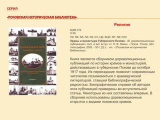 СЕРИЯ
«ПСКОВСКАЯ ИСТОРИЧЕСКАЯ БИБЛИОТЕКА»

Религия
Кр86.372
Х 89
ПК; N6; N5; N3; N2; N1; ЦБ; БЦО; N7; N9; N10
Храмы и монастыри Губернского Пскова : сб. дореволюционных
публикаций / сост. и авт. вступ. ст. Н. Ф. Левин. - Псков : Псков. обл.
типография, 2005. - 501, [3] с. : ил. - (Псковская историческая
библиотека).

Книга является сборником дореволюционных
публикаций по истории храмов и монастырей,
действовавших в губернском Пскове до октября
1917 года. Их переиздание позволит современным
читателям познакомиться с краеведческой
литературой, ставшей библиографической
редкостью. Биографические справки об авторах
этих публикаций приведены во вступительной
статье. Некоторые из них составлены впервые. В
сборнике использованы дореволюционные
открытки с видами псковских храмов.

 
