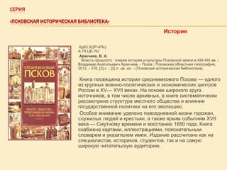 СЕРИЯ
«ПСКОВСКАЯ ИСТОРИЧЕСКАЯ БИБЛИОТЕКА»

История
Кр63.3(2Р-4Пс)
А 79 ЦБ; N2
Аракчеев, В. А.
Власть прошлого : очерки истории и культуры Псковской земли в XIII-XIX вв. /
Владимир Анатольевич Аракчеев. - Псков : Псковская областная типография,
2012. - 316, [3] с. : [2] л. цв. ил. - (Псковская историческая библиотека).

Книга посвящена истории средневекового Пскова — одного
из крупных военно-политических и экономических центров
России в XV— XVII веках. На основе широкого круга
источников, в том числе архивных, в книге систематически
рассмотрена структура местного общества и влияние
государственной политики на его эволюцию.
Особое внимание уделено повседневной жизни горожан,
служилых людей и крестьян, а также ярким событиям XVII
века — Смутному времени и восстанию 1650 года. Книга
снабжена картами, иллюстрациями, пояснительным
словарем и указателем имен. Издание рассчитано как на
специалистов, историков, студентов, так и на самую
широкую читательскую аудиторию.

 