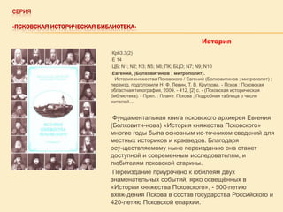 СЕРИЯ
«ПСКОВСКАЯ ИСТОРИЧЕСКАЯ БИБЛИОТЕКА»

История
Кр63.3(2)
Е 14
ЦБ; N1; N2; N3; N5; N6; ПК; БЦО; N7; N9; N10
Евгений, (Болховитинов ; митрополит).
История княжества Псковского / Евгений (Болховитинов ; митрополит) ;
переизд. подготовили Н. Ф. Левин, Т. В. Круглова. - Псков : Псковская
областная типография, 2009. - 412, [2] с. - (Псковская историческая
библиотека). - Прил. : План г. Пскова ; Подробная таблица о числе
жителей....

Фундаментальная книга псковского архиерея Евгения
(Болховити-нова) «История княжества Псковского»
многие годы была основным ис-точником сведений для
местных историков и краеведов. Благодаря
осу-ществляемому ныне переизданию она станет
доступной и современным исследователям, и
любителям псковской старины.
Переиздание приурочено к юбилеям двух
знаменательных событий, ярко освещѐнных в
«Истории княжества Псковского», - 500-летию
вхож-дения Пскова в состав государства Российского и
420-летию Псковской епархии.

 