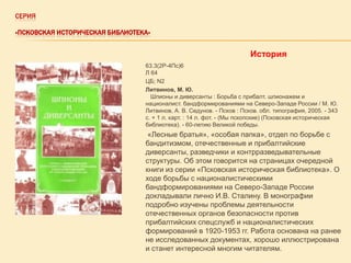 СЕРИЯ
«ПСКОВСКАЯ ИСТОРИЧЕСКАЯ БИБЛИОТЕКА»

История
63.3(2Р-4Пс)6
Л 64
ЦБ; N2
Литвинов, М. Ю.
Шпионы и диверсанты : Борьба с прибалт. шпионажем и
националист. бандформированиями на Северо-Западе России / М. Ю.
Литвинов, А. В. Седунов. - Псков : Псков. обл. типография, 2005. - 343
с. + 1 л. карт. : 14 л. фот. - (Мы пскопские) (Псковская историческая
библиотека). - 60-летию Великой победы.

«Лесные братья», «особая папка», отдел по борьбе с
бандитизмом, отечественные и прибалтийские
диверсанты, разведчики и контрразведывательные
структуры. Об этом говорится на страницах очередной
книги из серии «Псковская историческая библиотека». О
ходе борьбы с националистическими
бандформированиями на Северо-Западе России
докладывали лично И.В. Сталину. В монографии
подробно изучены проблемы деятельности
отечественных органов безопасности против
прибалтийских спецслужб и националистических
формирований в 1920-1953 гг. Работа основана на ранее
не исследованных документах, хорошо иллюстрирована
и станет интересной многим читателям.

 