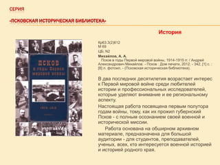 СЕРИЯ
«ПСКОВСКАЯ ИСТОРИЧЕСКАЯ БИБЛИОТЕКА»

История
Кр63.3(2)612
М 69
ЦБ; N2
Михайлов, А. А.
Псков в годы Первой мировой войны, 1914-1915 гг. / Андрей
Александрович Михайлов. - Псков : Дом печати, 2012. - 342, [1] с. :
[8] л. фотоил. - (Псковская историческая библиотека).

В два последних десятилетия возрастает интерес
к Первой мировой войне среди любителей
истории и профессиональных исследователей,
которые уделяют внимание и ее региональному
аспекту.
Настоящая работа посвящена первым полутора
годам войны, тому, как их прожил губернский
Псков - с полным осознанием своей военной и
исторической миссии.
Работа основана на обширном архивном
материале, предназначена для большой
аудитории - для студентов, преподавателей,
ученых, всех, кто интересуется военной историей
и историей родного края.

 
