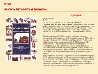 СЕРИЯ
«ПСКОВСКАЯ ИСТОРИЧЕСКАЯ БИБЛИОТЕКА»

История
63.3(2Р-4Пс)4
О-72
ПК; N6; N5; N3; N2; N1; ЦБ; N2; БЦО; N7; N9; N10
Осада Пскова глазами иностранцев : дневники походов Батория
на Россию (1580 - 1581 гг.), биограф. очерк Н. Ф. Левина / пер. с пол.
О. Н. Милевского ; вступ. ст. и коммент. А. А. Михайлова. - Псков :
Псков. обл. типография, 2005. - 503 с. : ил. - (Мы пскопские)
(Псковская историческая библиотека : Великая Победа : 60 лет).

Книга посвящена борьбе русского народа с польсколитовскими войсками короля Стефана Батория в 1580-1581 гг.
и осаде Пскова в 1581 г. В нее вошли дневники участников
событий, польских военачальников Я. Зборовского и Л.
Дзялынского, а также обширный дневник ксендза С.
Пиотровского. В этих документах очень ярко отражены
события войны во всем ее многообразии: осады, схватки и
повседневная «окопная» жизнь. Авторы дневников приводят
также многочисленные сведения о Псковской земле и ее
городах.
Все документы снабжены подробным научным комментарием.
Книга содержит вводную статью о развитии русско-литовских
отно-шений в XIV-XVI вв., статью о переводчике дневников О.
Милевском, карты, иллюстрации, исторический глоссарий.
Издание рассчитано на специалистов-историков, студентов, а
также на широкую читательскую аудиторию.

 