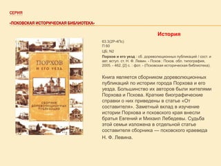 СЕРИЯ
«ПСКОВСКАЯ ИСТОРИЧЕСКАЯ БИБЛИОТЕКА»

История
63.3(2Р-4Пс)
П 60
ЦБ; N2
Порхов и его уезд : сб. дореволюционных публикаций / сост. и
авт. вступ. ст. Н. Ф. Левин. - Псков : Псков. обл. типография,
2005. - 462, [2] с. : фот. - (Псковская историческая библиотека).

Книга является сборником дореволюционных
публикаций по истории города Порхова и его
уезда. Большинство их авторов были жителями
Порхова и Пскова. Краткие биографические
справки о них приведены в статье «От
составителя». Заметный вклад в изучение
истории Порхова и псковского края внесли
братья Евгений и Михаил Лебедевы. Судьба
этой семьи изложена в отдельной статье
составителя сборника — псковского краеведа
Н. Ф. Левина.

 