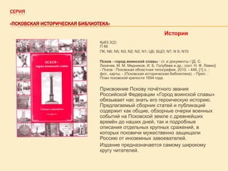СЕРИЯ
«ПСКОВСКАЯ ИСТОРИЧЕСКАЯ БИБЛИОТЕКА»

История
Кр63.3(2)
П 86
ПК; N6; N5; N3; N2; N2; N1; ЦБ; БЦО; N7; N 9; N10
Псков - город воинской славы : ст. и документы / [Д. С.
Лихачев, М. М. Медников, И. Б. Голубева и др.; сост. Н. Ф. Левин].
- Псков : Псковская областная типография, 2010. - 446, [1] с. :
фот., карты. - (Псковская историческая библиотека). - Прил. :
План псковской крепости 1694 года.

Присвоение Пскову почѐтного звания
Российской Федерации «Город воинской славы»
обязывает нас знать его героическую историю.
Предлагаемый сборник статей и публикаций
содержит как общие, обзорные очерки военных
событий на Псковской земле с древнейших
времѐн до наших дней, так и подробные
описания отдельных крупных сражений, в
которых псковичи мужественно защищали
Россию от иноземных завоевателей.
Издание предназначается самому широкому
кругу читателей.

 