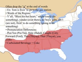 Often drop the “g” at the end of words
- Ex: Tom is fixin’ to go to the gas station.
• Words of the Region:
- Y’all, “Bless his/her heart,” might could (do
something), yonder (over there), po’boys/ subs, ain’t
(are not), fixin’ to do something (going to do
something)
• Pronunciation Differences:
- Pen/Ten (Pin/Tin), Hide (Hahd), Caught (Cot),
Forward (Ford), This (Thiyus), That (Thayat), you
(yuh)
• Carbonated Beverage = Coke

 