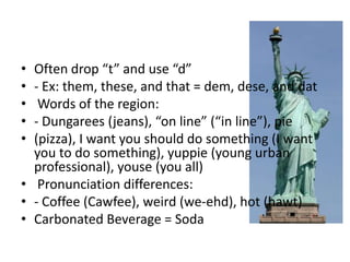 •
•
•
•
•

Often drop “t” and use “d”
- Ex: them, these, and that = dem, dese, and dat
Words of the region:
- Dungarees (jeans), “on line” (“in line”), pie
(pizza), I want you should do something (I want
you to do something), yuppie (young urban
professional), youse (you all)
• Pronunciation differences:
• - Coffee (Cawfee), weird (we-ehd), hot (hawt)
• Carbonated Beverage = Soda

 