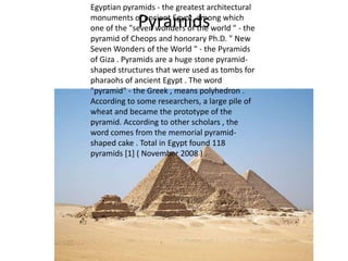 Egyptian pyramids - the greatest architectural
monuments of ancient Egypt, among which
one of the "seven wonders of the world " - the
pyramid of Cheops and honorary Ph.D. " New
Seven Wonders of the World " - the Pyramids
of Giza . Pyramids are a huge stone pyramidshaped structures that were used as tombs for
pharaohs of ancient Egypt . The word
"pyramid" - the Greek , means polyhedron .
According to some researchers, a large pile of
wheat and became the prototype of the
pyramid. According to other scholars , the
word comes from the memorial pyramidshaped cake . Total in Egypt found 118
pyramids [1] ( November 2008 ) .

Pyramids

 