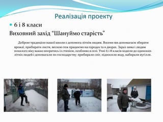 Реалізація проекту
 6 і 8 класи

Виховний захід “Шануймо старість”
Доброю традицією нашої школи є допомога літнім людям. Восени ми допомагаєм збирати
врожаї, прибирати листя, весною теж працюємо на городах та в дворах. Зараз зима і людям
похилого віку важко впоратись із стихією, особливо в селі. Учні 6 і 8 класів ходили до одиноких
літніх людей і допомагали по господарству: прибирали сніг, підносили воду, набирали вугілля.

 