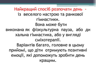 Найкращий спосіб розпочати день -
із веселого настрою та ранкової
гімнастики.
Вона може бути
виконана як фізкультурна пауза, або ди
хальна гімнастика, або у вигляді
сміхотерапії.
Варіантів багато, головне в цьому
прийомі, що діти отримують позитивні
емоції, які допоможуть зробити день
кращим.
 