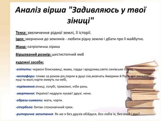 Аналіз вірша "Задивляюсь у твої
зіниці"
Тема: звеличення рідної землі, її історії.
Ідея: звернення до земляків - любити рідну землю і дбати про її майбутнє.
Жанр: патріотична лірика
Віршований розмір: шестистопний ямб
художні засоби:
-епітети: червоні блискавиці, мама, горда і вродлива,святе синівське право,
-метафори: пливе за роком рік,перли в душі сію,мовчать Америки й Росії, дні занадто
куці та малі,чорти живуть на небі,
-порівняння:зіниці, голубі, тривожні, ніби рань.

-звертання: Україно! недруги лукаві! друзі. нене.
-образи-символи: мати, чорти.
-гіпербола: битви споконвічний грюк.
-риторичне запитання: Як же я без друзів обійдуся, без лобів їх, без очей і рук?

 