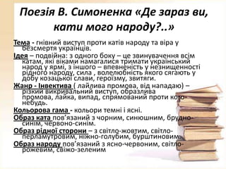 Поезія В. Симоненка «Де зараз ви,
кати мого народу?..»
Тема - гнівний виступ проти катів народу та віра у
безсмертя українців.
Ідея – подвійна: з одного боку – це звинувачення всім
катам, які віками намагалися тримати український
народ у ярмі, з іншого – впевненість у незнищенності
рідного народу, сила , волелюбність якого сягають у
добу козацької слави, героїзму, звитяги.
Жанр - Інвектива ( лайлива промова, від нападаю) –
різкий викривальний виступ, образлива
промова, лайка, випад, спрямований проти когонебудь.
Кольорова гама - кольори темні і ясні.
Образ ката пов’язаний з чорним, синюшним, брудносинім, червоно-синім.
Образ рідної сторони – з світло-жовтим, світлоперламутровим, ніжно-голубим, бурштиновим.
Образ народу пов’язаний з ясно-червоним, світлорожевим, свіжо-зеленим

 