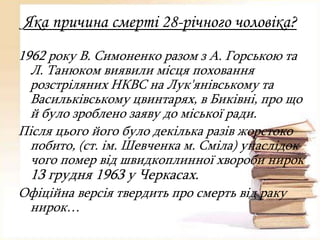 Яка причина смерті 28-річного чоловіка?
1962 року В. Симоненко разом з А. Горською та
Л. Танюком виявили місця поховання
розстріляних НКВС на Лук'янівському та
Васильківському цвинтарях, в Биківні, про що
й було зроблено заяву до міської ради.
Після цього його було декілька разів жорстоко
побито, (ст. ім. Шевченка м. Сміла) унаслідок
чого помер від швидкоплинної хвороби нирок

13 грудня 1963 у Черкасах.
Офіційна версія твердить про смерть від раку
нирок…

 