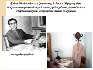 У день 70-річчя Василя Симоненка, 8 січня, в Черкасах, було
відкрито меморіальний музей поета у редакції теперішньої газети
«Черкаський край», де працював Василь Андрійович

У своєму робочому кабінеті

 
