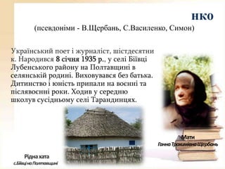 нко
(псевдоніми - В.Щербань, С.Василенко, Симон)
Український поет і журналіст, шістдесятни
к. Народився 8 січня 1935 р., у селі Біївці
Лубенського району на Полтавщині в
селянській родині. Виховувався без батька.
Дитинство і юність припали на воєнні та
післявоєнні роки. Ходив у середню
школув сусідньому селі Тарандинцях.

Мати
Ганна Трохимівна Щербань

Рідна хата
с.Біївціна Полтавщині

 